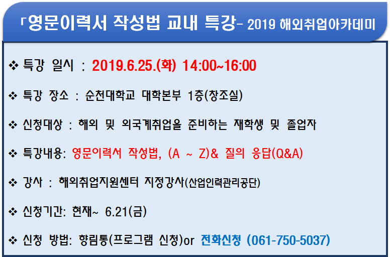 「영문이력서 작성법 교내 특강- 2019 해외취업 아카데미」
<br/>-특강 일시 : 2019.6.25.(화) 14:00~16:00,
<br/>-특강 장소 : 순천대학교 대학본부 1층(창조실),
<br/>-신청대상 : 해외 및 외국계취업을 준비하는 재학생 및 졸업자
<br/>-특강내용 : 영문이력서 작성법, (A ~ Z)& 질의 응답(Q&A),
<br/>-강사 : 해외취업지원센터 지정ㄱ강사(산업인력관리공단),
<br/>-신청기간 : 현재 ~ 6.21(금),
<br/>-신청 방법 : 향림통(프로그램 신청)or 전화신청(061-750-5037)