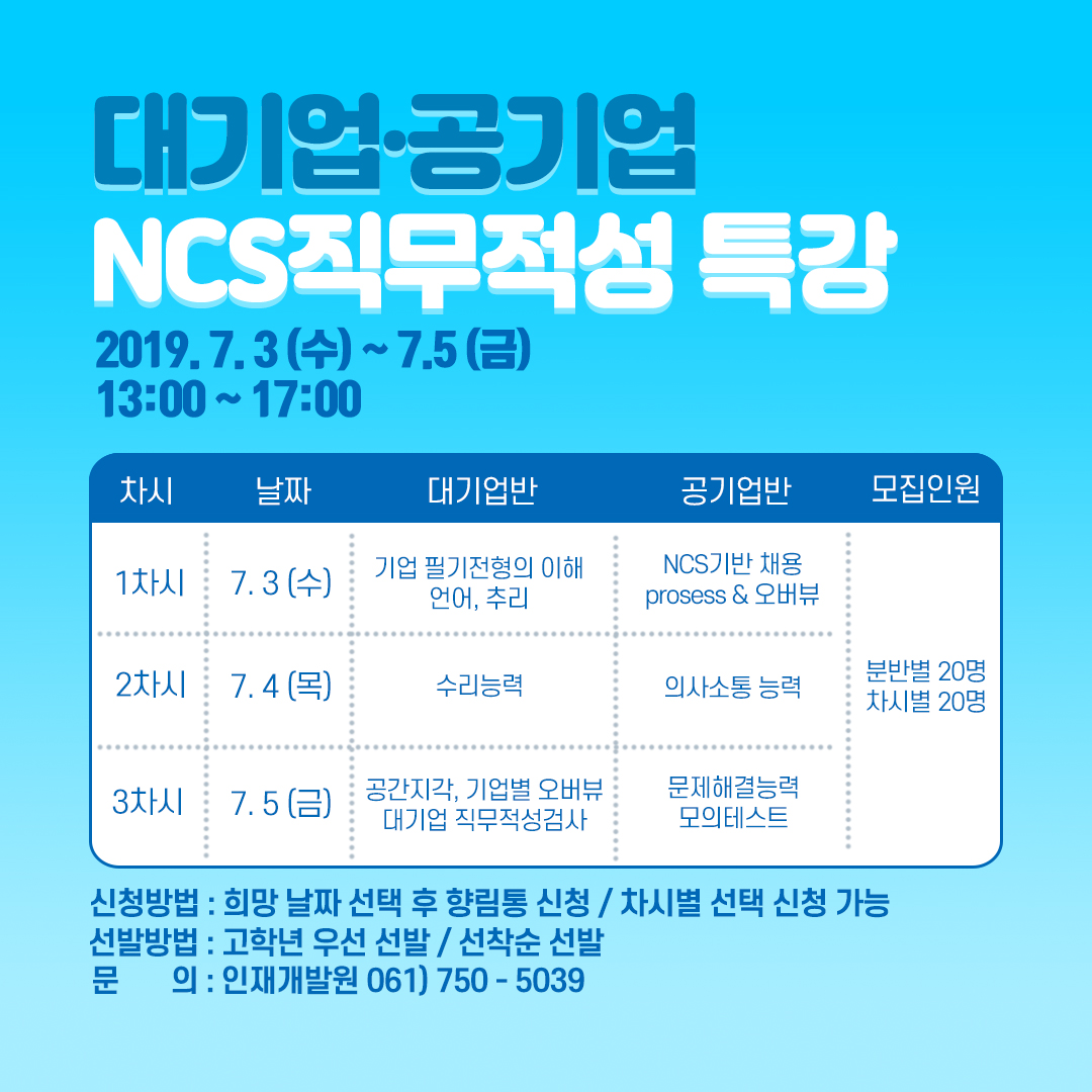 alt=대기업·공기업 NCS직무적성 특강 2019.7.3(수) ~7.5(금) 13:00 ~17:00
<br/>1차시 : 7.3(수), 기업 필기전형의 이해 언어,추리 , NCS기반 채용 prosess & 오버뷰,
<br/>2차시 : 7.4(목), 수리능력, 의사소통 능력,
<br/>3차시 : 7.5(금), 공간지각, 기업별 오버뷰 대기업 직무적성검사, 문제해결능력 모의테스트,
<br/>모집인원 : 분반별 20명, 차시별 20명,
<br/>신청방법 : 희망 날짜 선택 후 향림통 신청/ 차시별 선택 신청 가능,
<br/>선발방법 : 고학년 우선 선발/ 선착순 선발,
<br/>문의 : 인재개발원 061)750-5039