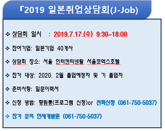 2019 일본 취업 상담회(J-Job)-상담회 일시 : 2018.7.17.(수) 9:30~18:00-참여기업 : 일본기업 40개사-상담회 장소 : 서울 ㅇ인터컨티넨탈 서울코엑스 호텔-참가 대상 : 2020. 2월 졸업예정자 및 기 졸업자-준비사항 : 일문이력서-신청방법 : 향림통(프로그램 신청)or 전화신청(061-750-5037)-참가 문의 인재개발원(061-750-5037)