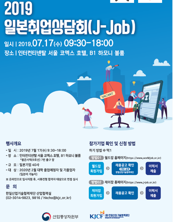 2019 일본취업상담회(J-Job) 일시 : 2019.07.17(수) 09:30 -18:00장소 : 인터컨티넨탈 서울 코엑흐 호텔 B1 하모니 볼룸행사개요-일시 : 2019년 7월 17(수) 9:30 ~ 18:00-장소 : 인터컨티넨탈 서울 코엑스 호텔, B1 하모니 볼룸-규모 : 일본기업 40사-대상 : 2020년 2월 대학 졸업예정자 및 기 졸업자-문의 : 한일산업기술협력재단 산업협력실참가기업 확인 및 신청 방법하기 방법 中 택 1 방법01 : 월드잡 홈페이지(월드잡 회원가입 ->
<br/> 채용공고 확인 -> 이력서제출)방법02 : 제이잡 홈페이지(제이잡 회원가입 -> 채용공고 확인 -> 이력서제출)