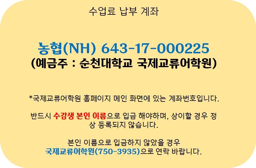 수업료 납부 계좌(농협[NH] 634-17-000225(예금주 : 순천대학교 국제교류어학원) *국제교류어학원 홈페이지 메인 화면에 있는 계좌번호입니다. 반드시 수강생 본인 이름으로 입금해야하며, 상이할 경우 정상 등록되지 않습니다. 본인 이름으로 입금하지 않았을 경우 국제교류어학원(750-3935)으로 연락 바랍니다.