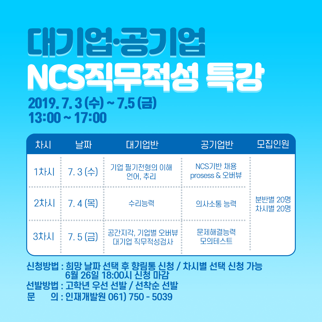 대기업·공기업 NCS 직무적성 특강[2019.7.3(수) ~ 7.5(금) 13:00 ~ 17:00], [1차시 : 7.3(수),기업 필기전형의 이해 언어,추리 , NCS기반 채용 process & 오버뷰], [2차시: 7.4(목),수리능력, 의사소통능력, [3차시: 7.5(금), 공간지각,기업별오버뷰 대기업 직무적성검사, 문제해결능력 모의테스트] , 모집인원 : 분반별(20명), 차시별(20명),
신청방법: 희망날짜 선택 후 향림통 신청/차시별 선택 신청 가능 6월 26일 18:00시 신청 마감, 선발방법 : 고학년 우선 선발/선착순 선발, 문의 : 인재개발원 061)750 -5039