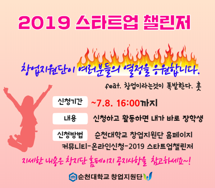 2019 스타트업 챌린저
<br/>창업지원단이 여러분들의 열정을 응원합니다(feat.창업이라는것이 폭발한다. 훗)
<br/>신청기간 : ~7.8. 16:00 까지
<br/>내용 : 신청하고 활동하면 내가 바로 장학생
<br/>신청방법 : 순천대학교 창업지원단 홈페이지
<br/>커뮤니티-온라인신청-2019 스타트업챌린저
<br/>자세한 내용은 창지단 홈페이지 공지사항을 참고하세요~!
<br/>[순천대학교 창업지원단]