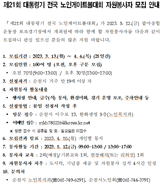 제21회 대통령기 전국 노인게이트볼대회 자원봉사자 모집 안내 「제21회 대통령기 전국 노인게이트볼대회」가 2023. 5. 12.(금) 팔마종합 운동장 보조경기장에서 개최됨에 따라 함께 할 자원봉사자를 다음과 같이 모집하니 관심 있으신 분들의 많은 지원 바랍니다. 1. 모집기간 : 2023. 3. 13.(월)~4.6.(목) (25일간) 2. 모집인원: 100여 명 (오전, 오후 구분 모집) ? 오전 70명(9:00~13:00) / 오후 30명(13:00~17:00) 3. 신청자격: 순천시 거주 만 19세 이상 자 4. 자원봉사 활동내용 ? 행사장 안내, 급수(식) 봉사, 환경미화, 경기 운영 보조, 주차안내 등 5. 신청방법 : 붙임 신청서 작성 후 ? 방문 접수 : 순천시 이수로 13, 한화생명 5층(노인복지과) ? 이메일 접수 : mkh780226@korea.kr.net ※방문 접수 시 공휴일 및 토·일요일은 미접수 6. 모집결과 발표 : 2023.4.10(월) 개인별 통지 7. 봉사활동 기간 : 2023. 5. 12.(금) 09:00~13:00 / 13:00~17:00 8. 봉사자 교육 : 2회(예정)/기본교육 1회, 현장배치(또는 리허설) 1회 9. 자원봉사자 처우: 도시락, 기념품 제공 및 자원봉사 실적 4시간 인정 10. 문의처 ? 순천시노인복지관(061-749-6291), 순천시노인회(061-7443791)
