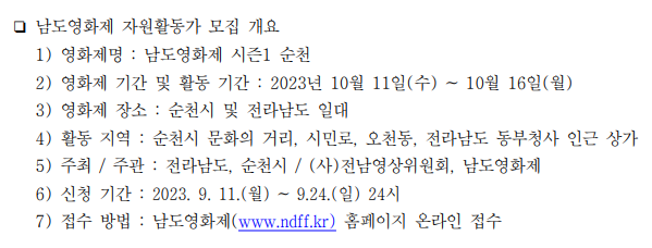 남도영화제 자원활동가 모집 개요 1) 영화제명 : 남도영화제 시즌1 순천 2) 영화제 기간 및 활동 기간 : 2023년 10월 11일(수) ~ 10월 16일(월) 3) 영화제 장소 : 순천시 및 전라남도 일대 4) 활동 지역 : 순천시 문화의 거리, 시민로, 오천동, 전라남도 동부청사 인근 상가 5) 주최/주관 : 전라남도, 순천시 / (사)전남영상위원회, 남도영화제 6) 신청 기간 : 2023.9.11(월) ~ 9.24(일) 24시 7) 접수 방법 : 남도영화제(www.ndff.kr) 홈페이지 온라인 접수