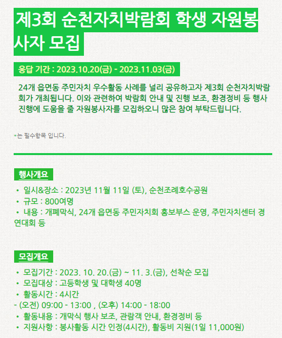 제3회 순천자치박람회 학생 자원봉사자 모집 응답 기간: 2023.10.20(금)~2023.11.03(금) 24개 읍면동 주민자치 우수활동 사례를 널리 공유하고자 제3회 순천자치박람회가 개최됩니다. 이와 관련하여 박람회 안내 및 진행 보조, 환경정비 등 행사 진행에 도움을 줄 자원봉사자를 모집하오니 많은 참여 부탁드립니다. *는 필수항목 입니다. 행사개요 -일시&장소: 2023년 11월 11일(토), 순천조례호수공원 -규모: 800여명 -내용: 개폐막식, 24개 읍면동 주민자치회 홍보부스 운영, 주민자치센터 경연대회 등 모집개요 -모집기간: 2023.10.20(금)~11.3(금), 선착순 모집 -활동기간: 4시간 (오전)09:00~13:00, (오후)14:00~18:00 -활동내용: 개막식 행사 보조, 관람객 안내, 환경정비 등 -지원사항: 봉사활동 시간 인정(4시간, 활동비 지원(1일 11,000원)