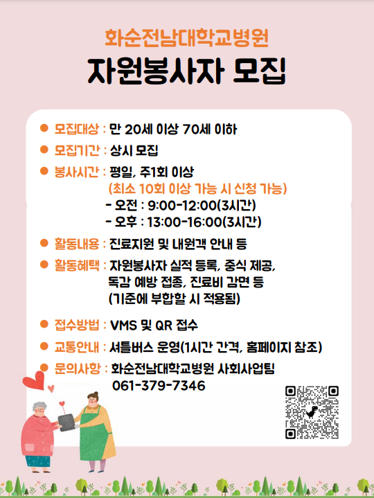 화순전남대학교병원 자원봉사자 모집 모집대상: 만 20세 이상 70세 이하 모집기간: 평일, 주1회 이상(최소 10회 이상 가능 시 신청 가능) -오전: 9:00~12:00(3시간) -오후: 13:00~16:00(3시간) 활동내용 : 진료지원 및 내원객 안내 등 활동혜택 : 자원봉사자 실적 등록, 중식 제공, 독감 예방 접종, 진료비 감면 등(기준에 부합할 시 적용됨) 접수방법 : VMS 및 QR 접수 교통안내 : 셔틀버스 운영(1시간 간격, 홈페이지 참조) 문의사항 : 화순전남대학교병원 사회사업팀 061-379-7346 QR코드(https://docs.google.com/forms/d/1-8Nbpc48tzbggoLeg_5vSqjqKlDx_ELD3AzrTfoM0z4/edit)