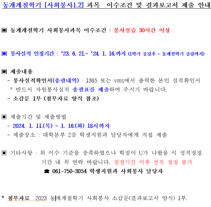 동계계절학기 [사회봉사1.2] 과목 이수조건 및 결과보고서 제출 안내 동계계절학기 사회봉사과목 이수조건 : 봉사실습 30시간 이상 봉사실적 인정기간: 23.6.21~24.1.16까지 (1학기 종강후~동계절학기 종강까지) 제출내용 -봉사실적확인서(총괄내역) : 1365 또는vms에서 출력한 본인 실적확인서 *반드시 자원봉사실적 총괄표를 제출하여 주시기 바랍니다. -소감문 1부(첨부자료 양식 참조) 제출기간 및 제출방법 -2024.1.11(목)~1.16(화) 18시까지 -제출장소 : 대학본부 2층 학생지원과 담당자에게 직접 제출 기타사항 : 위 이수 기준을 충족하였으나 학점이 U가 나왔을 시 성적정정 기간 내 꼭 연락 바랍니다. 정정기간 이후 성적 정정 불가 061-750-3054 학생지원과 사회봉사 담당자 *첨부자료 2023 동계계절학기 사회봉사 소감문(결과보고서 양식) 1부.