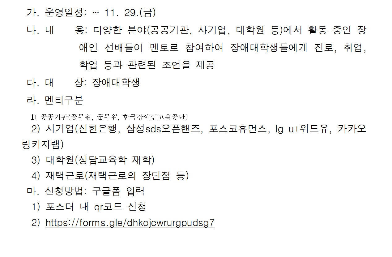 가. 운영일정: ~ 11. 29.(금) 나. 내용: 다양한 분야(공공기관, 사기업, 대학원 등)에서 활동 중인 장애인 선배들이 멘토로 참여하여 장애대학생들에게 진로, 취업, 학업 등과 관련된 조언을 제공 다. 대상: 장애대학생 라. 멘티구분 1) 공공기관(공무원, 군무원, 한국장애인고용공단) 2) 사기업(신한은행, 삼성sds오픈핸즈, 포스코휴먼스, lg u+위드유, 카카오 링키지랩) 3) 대학원(상담교육학 재학) 4) 재택근로(재택근로의 장단점 등) 마. 신청방법: 구글폼 입력 1) 포스터 내 qr코드 신청 2) https://forms.gle/dhkojcwrurgpudsg7