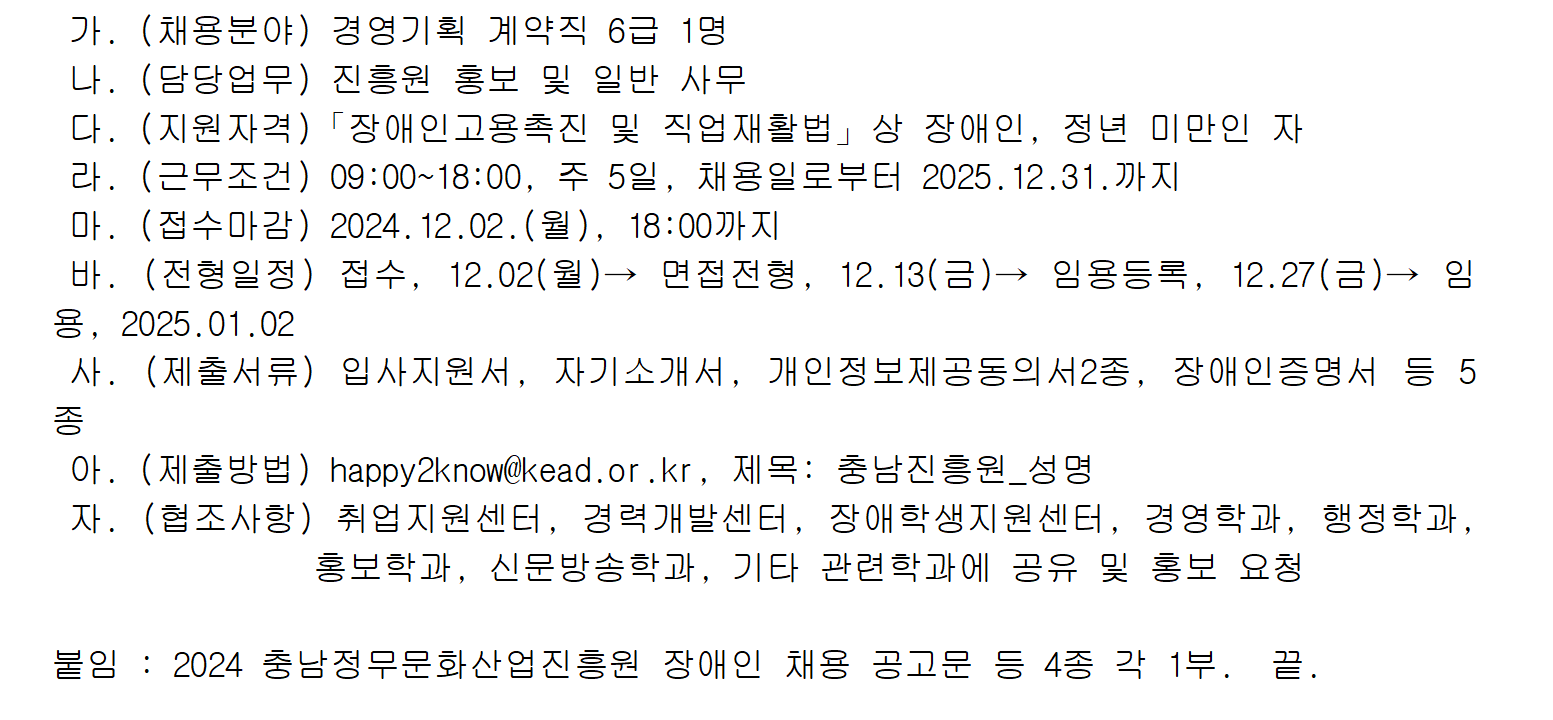 가. (채용분야) 경영기획 계약직 6급 1명 나. (담당업무) 진흥원 홍보 및 일반 사무 다. (지원자격) 「장애인고용촉진 및 직업재활법」 상 장애인, 정년 미만인 자 라. (근무조건) 09:00~18:00, 주 5일, 채용일로부터 2025.12.31.까지 마. (접수마감) 2024.12.02.(월), 18:00까지 바. (전형일정) 접수, 12.02(월)→ 면접전형, 12.13(금)→ 임용등록, 12.27(금)→ 임용, 2025.01.02 사. (제출서류) 입사지원서, 자기소개서, 개인정보제공동의서2종, 장애인증명서 등 5종 아. (제출방법) happy2know@kead.or.kr, 제목: 충남진흥원_성명 자. (협조사항) 취업지원센터, 경력개발센터, 장애학생지원센터, 경영학과, 행정학과, 홍보학과, 신문방송학과, 기타 관련학과에 공유 및 홍보 요청 붙임 : 2024 충남정무문화산업진흥원 장애인 채용 공고문 등 4종 각 1부. 끝.