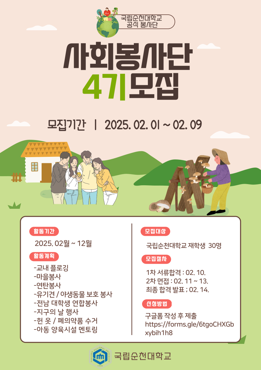 국립순천대학교 공식 봉사단. 사회봉사단 4기 모집 모집기간 : 2025.02.01 ~ 02.09 활동기간 2025.02월~12월 활동계획 -교내 플로깅 -마을봉사 -연탄봉사 -유기견/야생동물 보호 봉사 -전남 대학생 연합봉사 -지구의 날 행사 -헌 옷/폐의약품 수거 -아동 양육시설 멘토링 모집대상 국립순천대학교 재학생 30명 모집절차 1차 서류합격 : 02.10. 2차 면접 : 02.11~13. 최종 합격 발표 : 02.14. 신청방법 구글폼 작성 후 제출 https://forms.gle/6tgoCHXGbxybin1h8