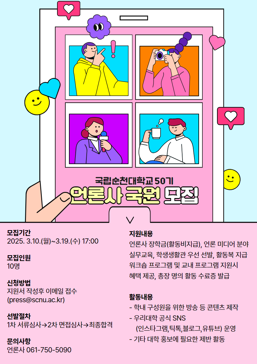 국립순천대학교 50기 언론사 국원 모집 모집기간 2025. 3.10.(월)~3.19.(수) 17:00 모집인원 10명 신청방법 지원서 작성후 이메일 접수 (press@scnu.ac.kr) 선발절차 1차 서류심사→2차 면접심사→최종합격 문의사항 언론사 061-750-5090 지원내용 언론사 장학금(활동비지급), 언론 미디어 분야 실무교육, 학생생활관 우선 선발, 활동복 지급 워크숍 프로그램 및 교내 프로그램 지원시 혜택 제공, 총장 명의 활동 수료증 발급 활동내용 - 학내 구성원을 위한 방송 등 콘텐츠 제작 - 우리대학 공식 SNS (인스타그램,틱톡,블로그,유튜브) 운영 - 기타 대학 홍보에 필요한 제반 활동