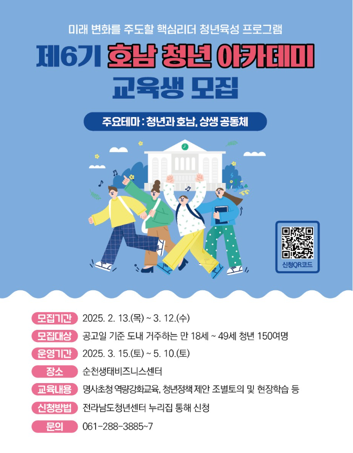 미래 변화를 주도할 핵심리더 청년육성 프로그램 제6기 호남 청년 아카테미 교육생 모집 주요테마 : 청년과 호남, 상생 공동체 모집기간 2025. 2. 13.(목) ~ 3. 12.(수) 모집대상 공고일 기준 도내 거주하는 만 18세 ~ 49세 청년 150여명 운영기간 2025. 3. 15.(토)~ 5. 10.(토) 장소 순천생태비즈니스센터 교육내용 명사초청 역량강화교육, 청년정책 제안 조별토의 및 현장학습 등 신청방법 전라남도청년센터 누리집 통해 신청 문의 061-288-3885~7