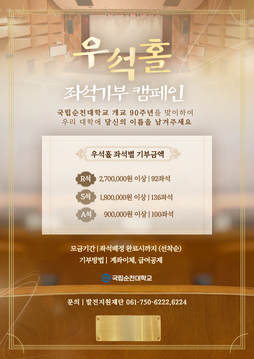 우석홀 좌석기부 캠페인 국립순천대학교 개교 90주년을 맞이하여 우리 대학에 당신의 이름을 남겨주세요 우석홀 좌석별 기부금액 R석 2,700,000원 이상|92좌석 S석 1,800,000원 이상|136좌석 A석 900,000원 이상|100좌석 모든기간|좌석배정 완료시까지 (선착순) 기부방법|계좌이체, 급여공제 국립순천대학교 문의 | 발전지원재단 061-750-6222,6224