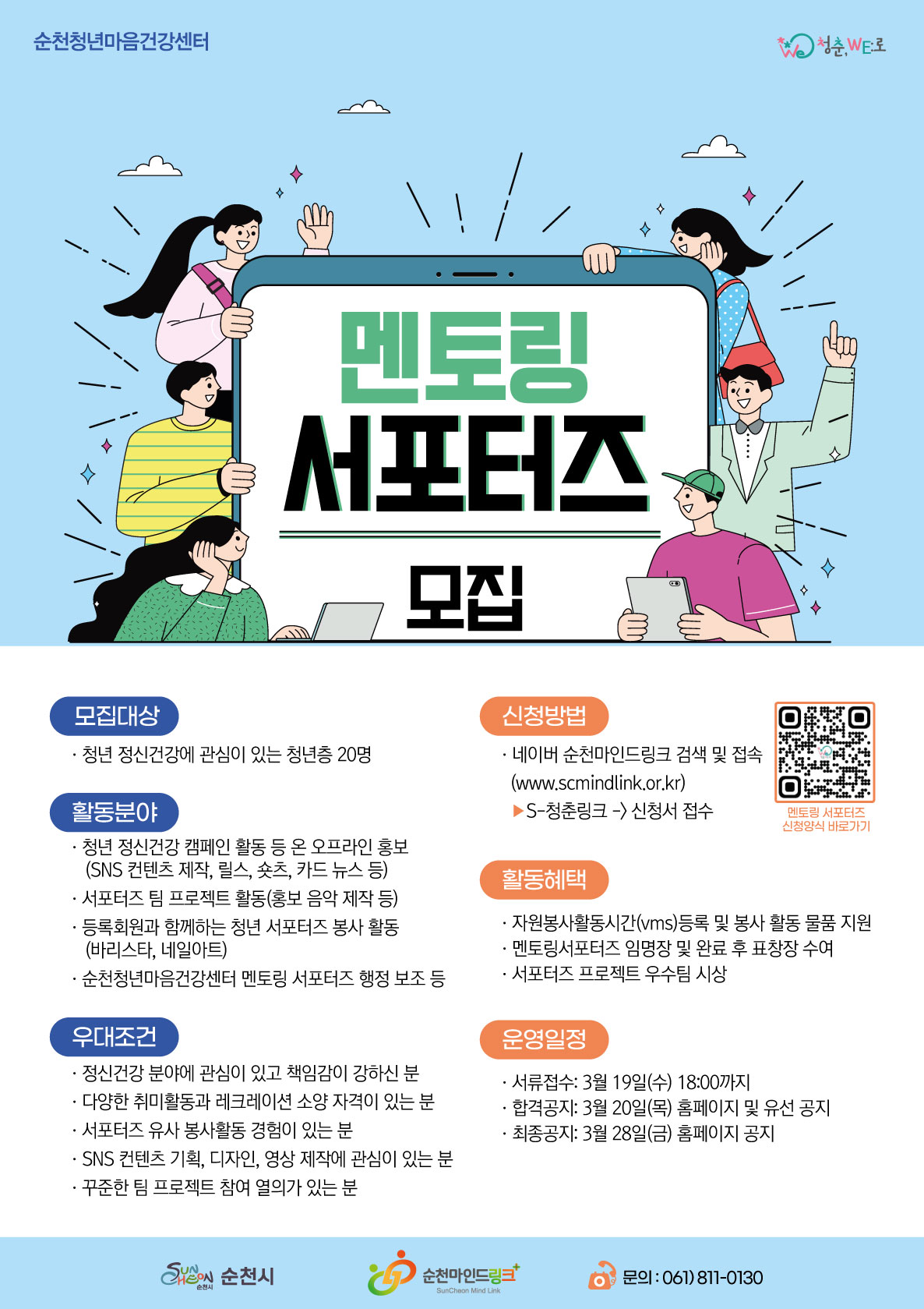순천청년마음건강센터 청춘,WE로 멘토링 서포터즈 모집  모집대상 · 청년 정신건강에 관심이 있는 청년층 20명 활동분야 · 청년 정신건강 캠페인 활동 등 온 오프라인 홍보 (SNS 컨텐츠 제작, 릴스, 숏츠, 카드 뉴스 등) · 서포터즈 팀 프로젝트 활동(홍보 음악 제작 등) · 등록회원과 함께하는 청년 서포터즈 봉사 활동 (바리스타, 네일아트) · 순천청년마음건강센터 멘토링 서포터즈 행정 보조 등 우대조건 · 정신건강 분야에 관심이 있고 책임감이 강하신 분 · 다양한 취미활동과 레크레이션 소양 자격이 있는 분 · 서포터즈 유사 봉사활동 경험이 있는 분 · SNS 컨텐츠 기획, 디자인, 영상 제작에 관심이 있는 분 · 꾸준한 팀 프로젝트 참여 열의가 있는 분 신청방법 · 네이버 순천마인드링크 검색 및 접속 (www.scmindlink.or.kr) ▶S-청춘링크 -> 신청서 접수 활동혜택 · 자원봉사활동시간(vms)등록 및 봉사 활동 물품 지원 · 멘토링서포터즈 임명장 및 완료 후 표창장 수여 · 서포터즈 프로젝트 우수팀 시상 운영일정 · 서류접수: 3월 19일(수) 18:00까지 · 합격공지: 3월 20일(목) 홈페이지 및 유선 공지 · 최종공지: 3월 28일(금) 홈페이지 공지 멘토림 서포터즈 신청양식 바로가기 http://www.scmindlink.or.kr/board/supply_volunteer_list.php 순천시 순천마인드링크 문의:061)811-0130
