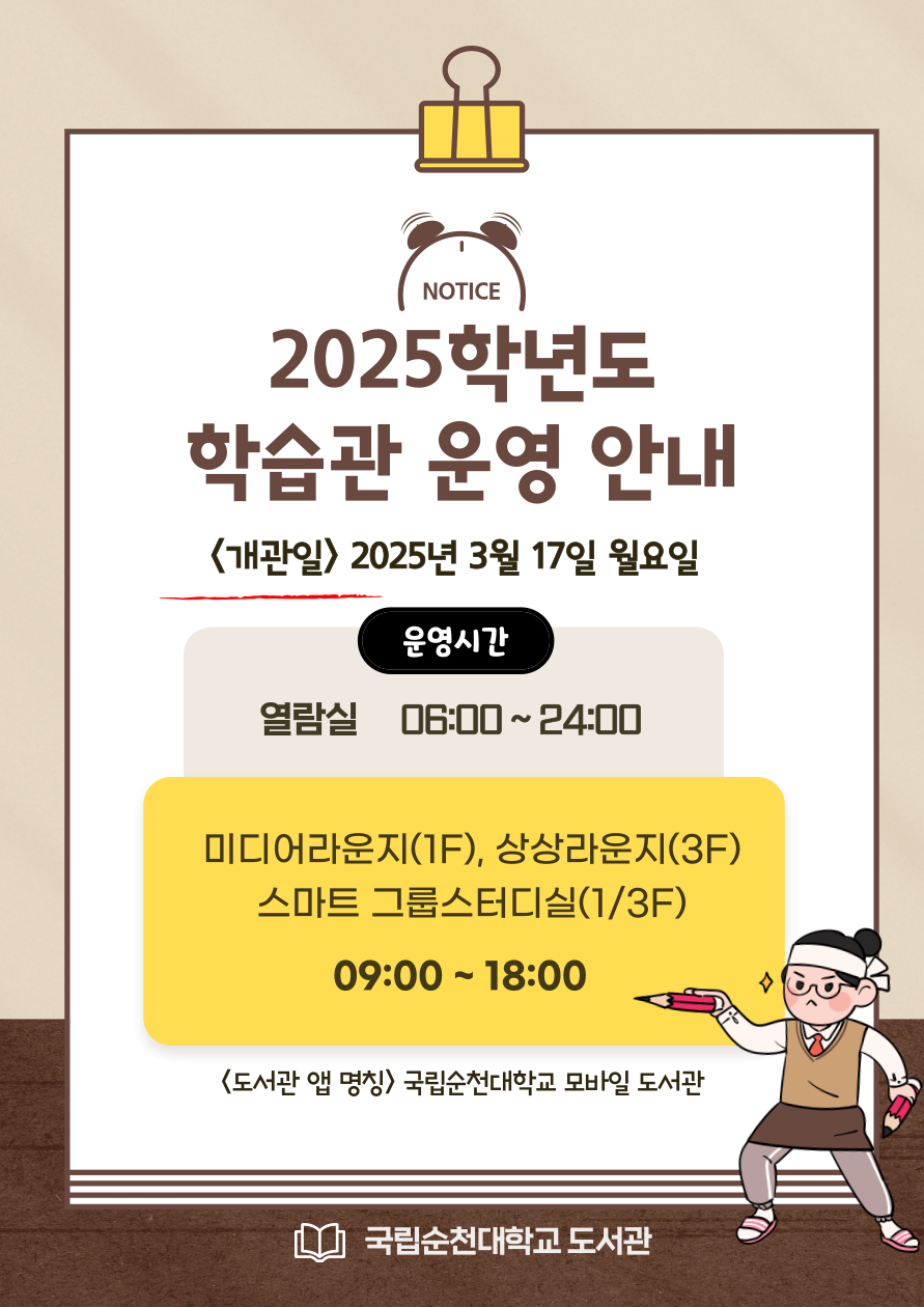 NOTICE 2025학년도 학습관 운영 안내 <개관일> 2025년 3월 17일 월요일 운영시간 열람실 06:00~24:00 미디어라운지(1F), 상상라운지(3F) 스마트 그룹스터디실(1/3F) 09:00 ~ 18:00 <도서관 앱 명칭> 국립순천대학교 모바일 도서관 국립순천대학교 도서관