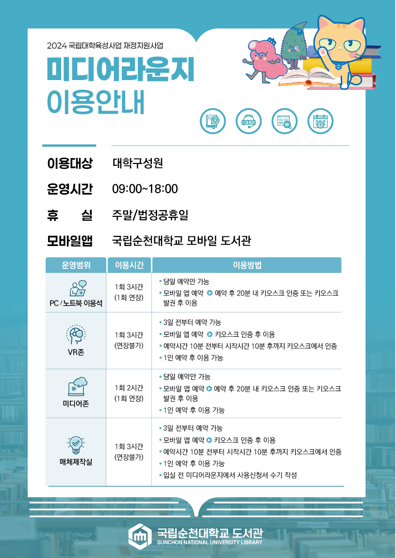 2024 국립대학육성사업 재정지원사업 미디어라운지 이용안내 대학구성원 운영시간 09:00~18:00 휴 실 주말/법정공휴일 모바일앱 국립순천대학교 모바일 도서관 운영범위 이용시간 이용방법 PC /노트북 이용석 1회 3시간 (1회 연장) 당일 예약만 가능 ? 모바일 앱 예약 ⊙ 예약 후 20분 내 키오스크 인중 또는 키오스크 발권 후 이용 VR존 1회 3시간 (연장불가) ? 3일 전부터 예약 가능 ? 모바일 앱 예약 ? 키오스크 인증 후 이용 ? 예약시간 10분 전부터 시작시간 10분 후까지 키오스크에서 인증 ? 1인 예약 후 이용 가능 미디어존 1회 2시간(1회 연장) 당일 예약만 가능 ? 모바일 앱 예약 ? 예약 후 20분 내 키오스크 인증 또는 키오스크 발권 후 이용 ? 1인 예약 후 이용 가능 매체제작실 1회 3시간 (연장불가) ? 3일 전부터 예약 가능 ? 모바일 앱 예약 ⊙ 키오스크 인증 후 이용 ? 예약시간 10분 전부터 시작시간 10분 후까지 키오스크에서 인증 ? 1인 예약 후 이용 가능 ? 입실 전 미디어라운지에서 사용신청서 수기 작성 국립순천대학교 도서관 SUNCHON NATIONAL UNIVERSITY LIBRARY