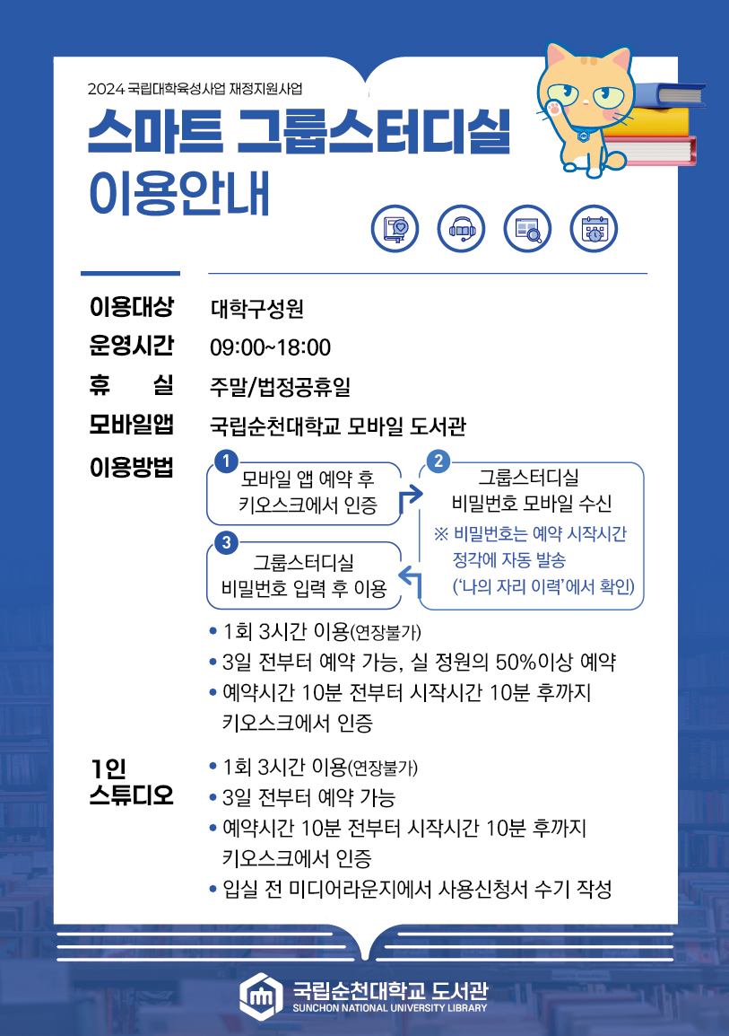 2024 국립대학육성사업 재정지원사업 스마트 그룹스터디실 이용안내 이용대상 대학구성원 운영시간 09:00~18:00 휴 실 주말/법정공휴일 모바일앱 국립순천대학교 모바일 도서관 이용방법 1 모바일 앱 예약 후 키오스크에서 인증 2 그룹스터디실 비밀번호 모바일 수신 ※ 비밀번호는 예약 시작시간 정각에 자동 발송 (나의 자리 이력에서 확인) 3 그룹스터디실 비밀번호 입력 후 이용 ? 1회 3시간 이용(연장불가) ? 3일 전부터 예약 가능, 실 정원의 50%이상 예약 ? 예약시간 10분 전부터 시작시간 10분 후까지 키오스크에서 인증 1인 스튜디오 ? 1회 3시간 이용(연장불가) ? 3일 전부터 예약 가능 ? 예약시간 10분 전부터 시작시간 10분 후까지 키오스크에서 인증 ? 입실 전 미디어라운지에서 사용신청서 수기 작성 국립순천대학교 도서관 SUNCHON NATIONAL UNIVERSITY LIBRARY