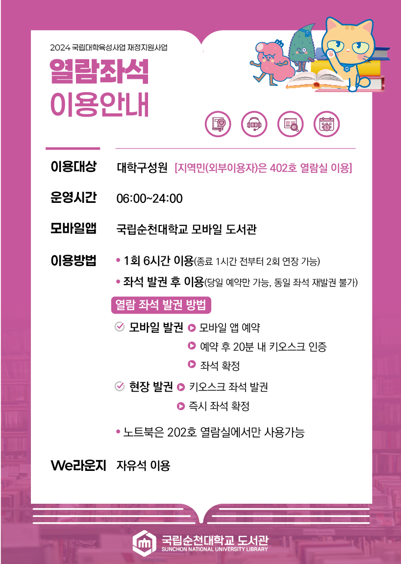 2024 국립대학육성사업 재정지원사업 열람좌석 이용안내 이용대상 대학구성원 [지역민(외부이용자)은 402호 열람실 이용] 운영시간 06:00~24:00 모바일앱 국립순천대학교 모바일 도서관 이용방법 ? 1회 6시간 이용(종료 1시간 전부터 2회 연장 가능) ? 좌석 발권 후 이용(당일 예약만 가능, 동일 좌석 재발권 불가) 열람 좌석 발권 방법 모바일 발권 - 모바일 앱 예약 - 예약 후 20분 내 키오스크 인증 - 좌석 확정 현장 발권 - 키오스크 좌석 발권 - 즉시 좌석 확정 ? 노트북은 202호 열람실에서만 사용가능 We라운지 자유석 이용 국립순천대학교 도서관 SUNCHON NATIONAL UNIVERSITY LIBRARY