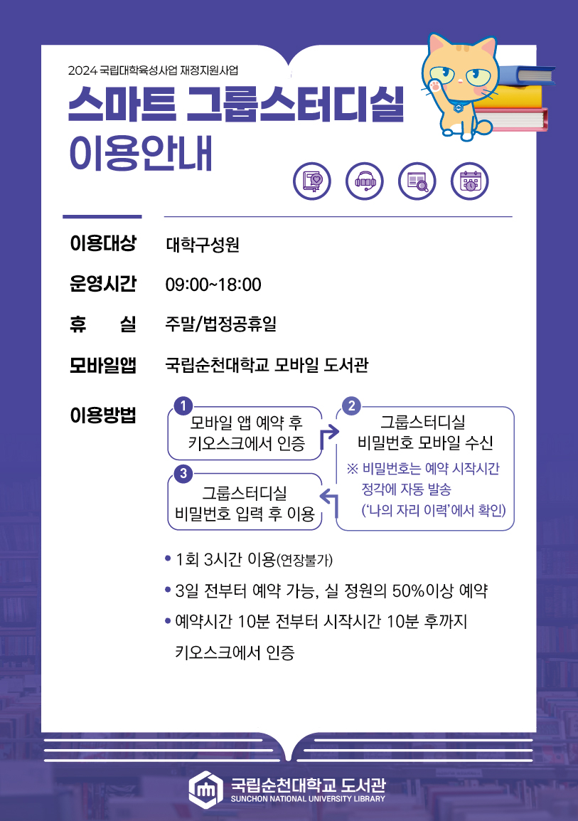 2024 국립대학육성사업 재정지원사업 스마트 그룹스터디실 이용안내 이용대상 대학구성원 운영시간 09:00~18:00 휴 실 주말/법정공휴일 모바일앱 국립순천대학교 모바일 도서관 이용방법 1 모바일 앱 예약 후 키오스크에서 인증 2 그룹스터디실 비밀번호 모바일 수신 ※ 비밀번호는 예약 시작시간 정각에 자동 발송 (나의 자리 이력에서 확인) 3 그룹스터디실 비밀번호 입력 후 이용 ? 1회 3시간 이용(연장불가) ? 3일 전부터 예약 가능, 실 정원의 50%이상 예약 ? 예약시간 10분 전부터 시작시간 10분 후까지 키오스크에서 인증 1인 스튜디오 ? 1회 3시간 이용(연장불가) ? 3일 전부터 예약 가능 ? 예약시간 10분 전부터 시작시간 10분 후까지 키오스크에서 인증