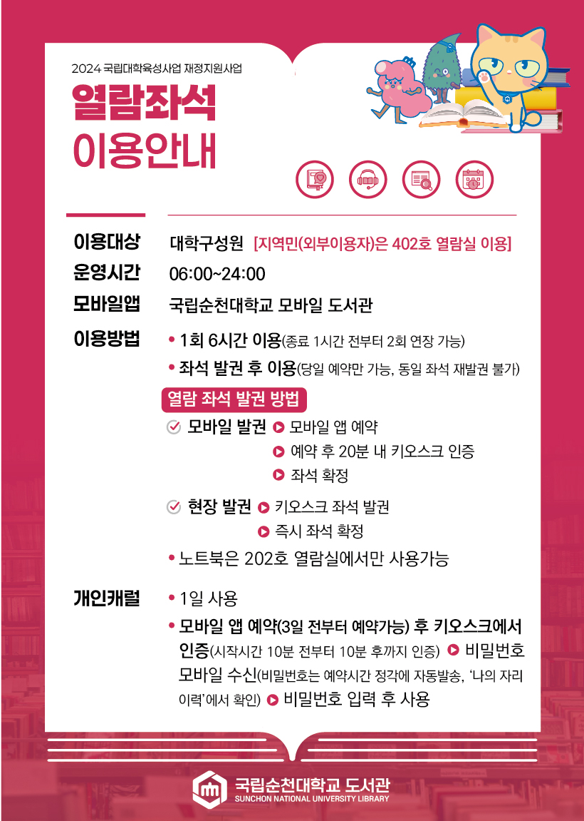 2024 국립대학육성사업 재정지원사업 열람좌석 이용안내 이용대상 대학구성원 [지역민(외부이용자)은 402호 열람실 이용] 운영시간 06:00~24:00 모바일앱 국립순천대학교 모바일 도서관 이용방법 ? 1회 6시간 이용(종료 1시간 전부터 2회 연장 가능) ? 좌석 발권 후 이용(당일 예약만 가능, 동일 좌석 재발권 불가) 열람 좌석 발권 방법 모바일 발권 > 모바일 앱 예약 > 예약 후 20분 내 키오스크 인증 > 좌석 확정 현장 발권 > 키오스크 좌석 발권 > 즉시 좌석 확정 · 노트북은 202호 열람실에서만 사용가능 개인캐럴 · 1일 사용 · 모바일 앱 예약(3일 전부터 예약가능) 후 키오스크에서 인증(시작시간 10분 전부터 10분 후까지 인증) > 비밀번호 모바일 수신(비밀번호는 예약시간 정각에 자동발송, 나의 자리 이력에서 확인) > 비밀번호 입력 후 사용