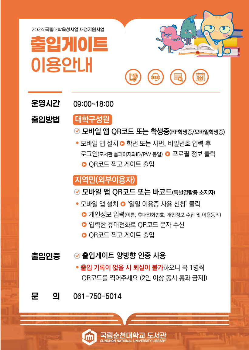 2024 국립대학육성사업 재정지원사업 출입게이트 이용안내 운영시간 09:00~18:00 출입방법 대학구성원 모바일 앱 QR코드 또는 학생증(RF학생증/모바일학생증) ? 모바일 앱 설치 > 학번 또는 사번, 비밀번호 입력 후 로그인(도서관 홈페이지와ID/PW 동일) > 프로필 정보 클릭 > QR코드 찍고 게이트 출입 지역민(외부이용자) √ 모바일 앱 QR코드 또는 바코드(특별열람증 소지자) ? 모바일 앱 설치 > 일일 이용증 사용 신청 클릭 > 개인정보 입력(이름, 휴대전화번호, 개인정보 수집 및 이용동의) > 입력한 휴대전화로 QR코드 문자 수신 > QR코드 찍고 게이트 출입 출입인증 √ 출입게이트 양방향 인증 사용 ? 출입 기록이 없을 시 퇴실이 불가하오니 꼭 1명씩 QR코드를 찍어주세요 (2인 이상 동시 통과 금지]) 문 의 061-750-5014 국립순천대학교 도서관 SUNCHON NATIONAL UNIVERSITY LIBRARY