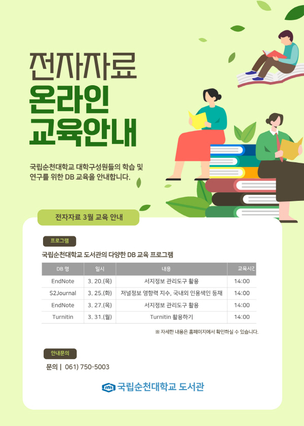 전자자료 온라인 교육안내 국립순천대학교 대학구성원들의 학습 및 연구를 위한 DB 교육을 안내합니다. 전자자료 3월 교육 안내 프로그램 국립순천대학교 도서관의 다양한 DB 교육 프로그램 DB명 일시 내용 교육시간 EndNote S2Journal EndNote Turnitin 3. 20.(목) 3, 25.(화) 3. 27.(목) 3. 31.(월) 서지정보 관리도구 활용 저널정보 영향력 지수, 국내외 인용색인 등재 서지정보 관리도구 활용 Turnitin 활용하기 14:00 14:00 14:00 14:00 ※ 자세한 내용은 홈페이지에서 확인하실 수 있습니다. 안내문의 문의 | 061) 750-5003 국립순천대학교 도서관