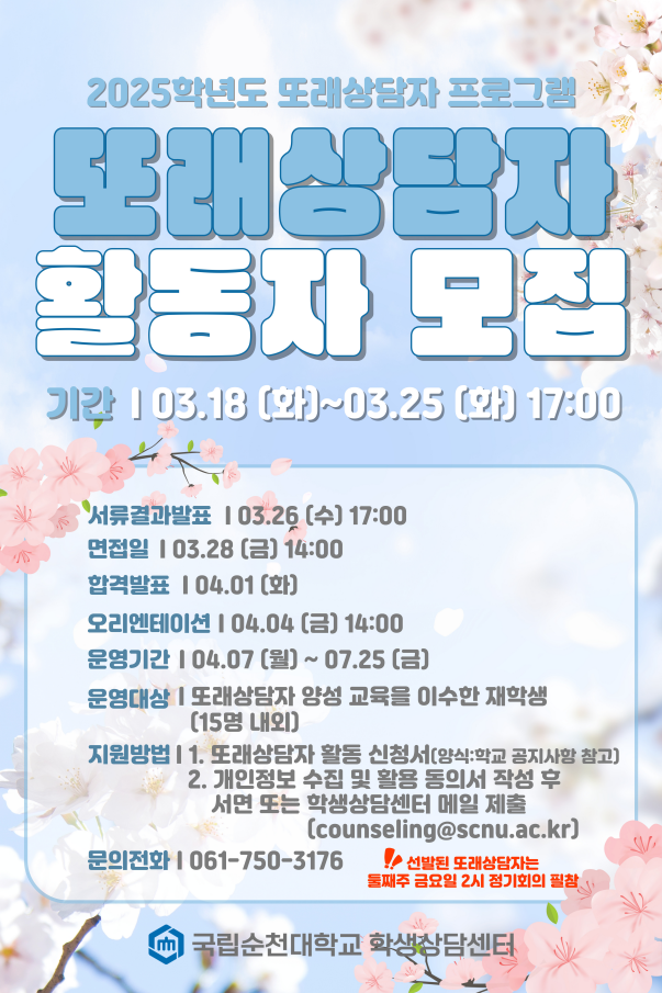 2025학년도 또래상담자 프로그램 또래상담자 활동자 모집 기간 | 03.18 (화]~03.25 (화) 17:00 서류결과발표 | 03.26 [수] 17:00 면접일 | 03.28 [금] 14:00 합격발표 104.01 [화] 오리엔테이션 | 04.04 [금] 14:00 운영기간 | 04.07 [월]~ 07.25 [금] 운영대상 | 또래상담자 양성 교육을 이수한 재학생 (15명 내외] 지원방법 | 1. 또래상담자 활동 신청서[양식:학교 공지사항 참고] 2. 개인정보 수집 및 활용 동의서 작성 후 서면 또는 학생상담센터 메일 제출 (counseling@scnu.ac.kr) 문의전화 | 061-750-3176 !! 선발된 또래상담자는 둘째주 금요일 2시 정기회의 필참