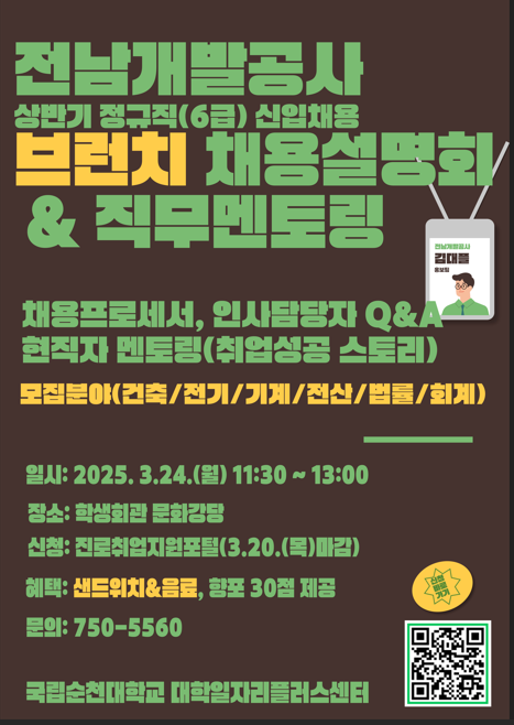 전남개발공사 상반기 정규직(6급) 신입채용 브런치 채용설명회/ & 직무멘토링  채용프로세서, 인사담당자 Q&A 현직자 멘토링(취업성공 스토리) 모집분야(건축/전기/기계/전산/법률/회계)  일시: 2025. 3.24.(월) 11:30 ~13:00 장소: 학생회관 문화김당 신청: 진로취업지원포털(3.20.(목)마김) 혜택: 샌드위치&음료, 항포 30점 제공 문의: 750-5560  국립순천대학교 대학일자리플러스센터