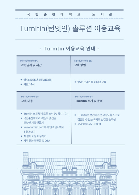 국 립 순 천 대 학교 도 서 관 Turnitin(턴잇인) 솔루션 이용교육 - Turnitin 이용교육 안내 - INSTRUCTIONS 01. 교육 일시 및 시간 · 일시: 2025년 3월 31일(월) · 시간: 14시 INSTRUCTIONS 03. 교육 내용 · Tumitin 소개 및 새로운 소식 (AI 감지 기능) · 국립순천대학교 교원/학생 전용 턴잇인 계정 만들기 · www.tumitin.com에서 원고 검사하기 & 결과보기 · AI 감지 기능 이용하기 · 자주 묻는 질문들 및 Q&A INSTRUCTIONS 02. 교육 방법 ? 방법: 온라인 줌 비대면 교육  INSTRUCTIONS 04. Turnitin 소개 및 문의 ? Turnitin은 본인의 논문 유사도를 스스로 검증할 수 있는 유사도 선검증 솔루션 ? 문의: 061-750-5003 