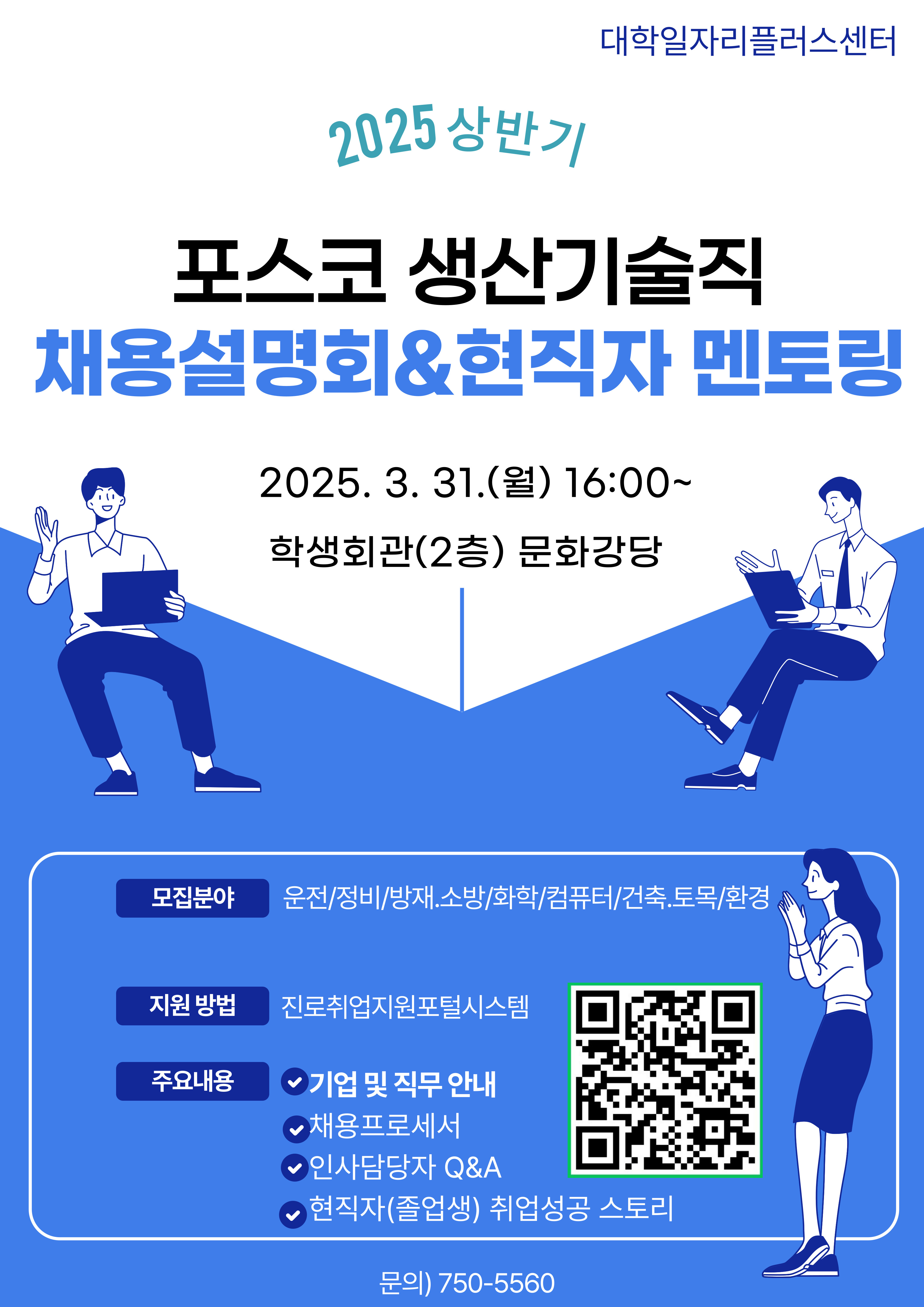 대학일자리플러스센터 2025 상반기 포스코 생산기술직 채용설명회&현직자 멘토링 2025. 3. 31.(월) 16:00~ 학생회관(2층) 문화강당 모집분야 운전/정비/방재.소방/화학/컴퓨터/건축.토목/환경 지원 방법 진로취업지원포털시스템 주요내용 √ 기업 및 직무 안내 √ 채용프로세서 √ 인사담당자 Q&A √ 현직자(졸업생) 취업성공 스토리 문의) 750-5560
