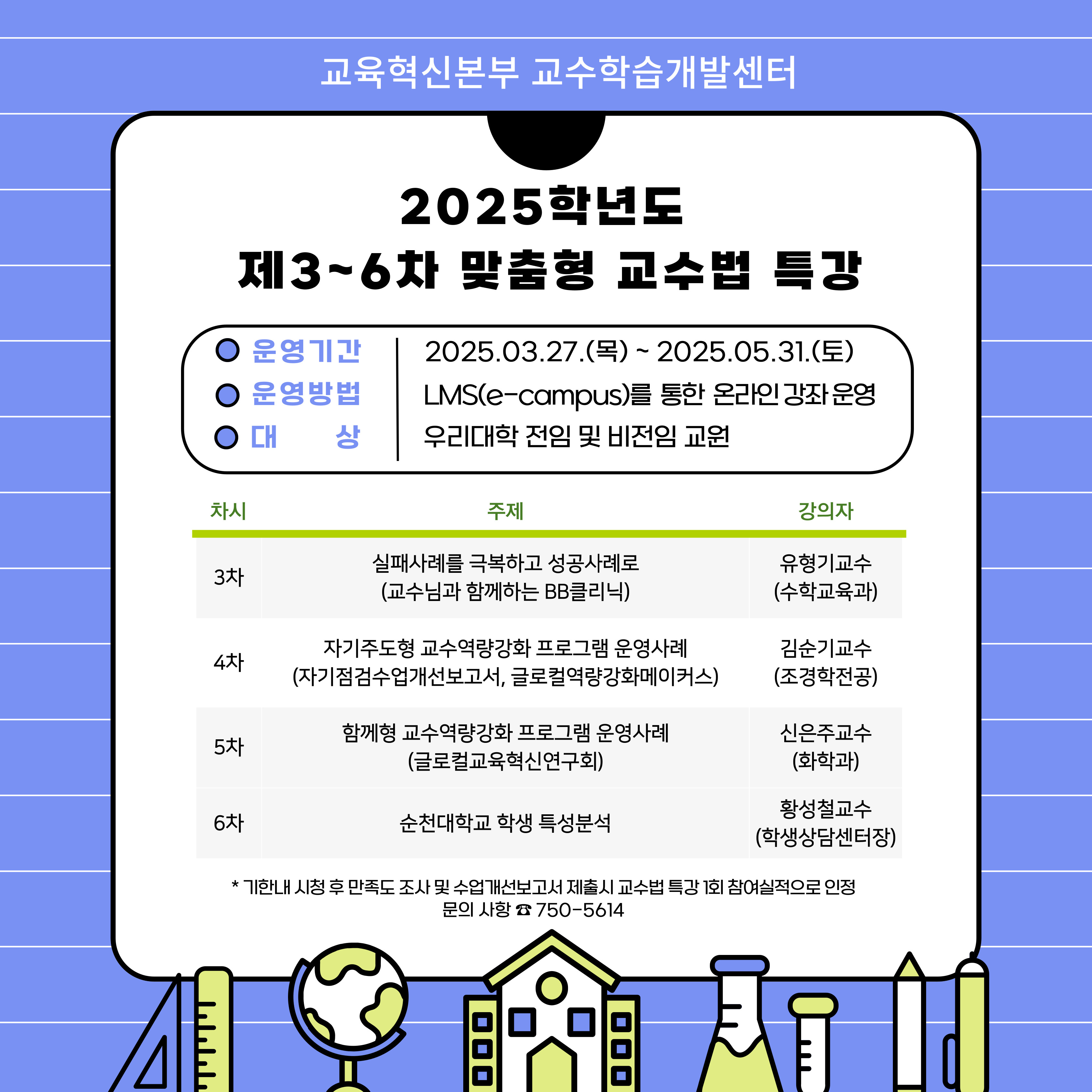 2025학년도 제3~6차 맞춤혐 교수법 특강 운영기간 2025.03.27.(목) ~ 2025.05.31.(토) 운영방법 LMS(e-campus)를 통한 온라인 강좌 운영 대상 우리대학 전임 및 비전임 교원  차시, 주제, 강의자를 안내하는 표. 3차 실패사례를 극복하고 성공사례로(교수님과 함께하는 BB클리닉) 유형기교수(수학교육과) 4차 자기주도형 교수역량강화 프로그램 운영사례(자기점검수업개선보고서, 글로컬역량강화메이커스) 김순기교수(조경학전공) 5차 함께형 교수역량강화 프로그램 운영사례(글로컬교육혁신연구회) 신은주교수(화학과) 6차 순천대학교 학생 특성분석 황성철교수(학생상담센터장) *기한내 시청 후 만족도 조사 및 수업개선보고서 제출시 교수법 특강 1회 참여실적으로 인정. 문의사항 750-5614
