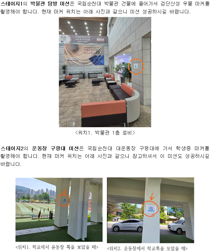 스테이지1의 박물관 탐방 미션은 국립순천대 박물관 건물에 들어가서 검단산성 우물 마커를 촬영해야 합니다. 현재 마커 위치는 아래 사진과 같으니 미션 성공하시길 바랍니다. <위치1. 박물관 1층 로비〉 스테이지2의 운동장 구령대 미션은 국립순천대 대운동장 구령대에 가서 학생증 마커를 촬영해야 합니다. 현재 마커 위치는 아래 사진과 같으니 참고하셔서 이 미션도 성공하시길 바랍니다. <위치1. 학교에서 운동장 쪽을 보았을 때> <위치 2. 운동장에서 학교쪽을 보았을 때>