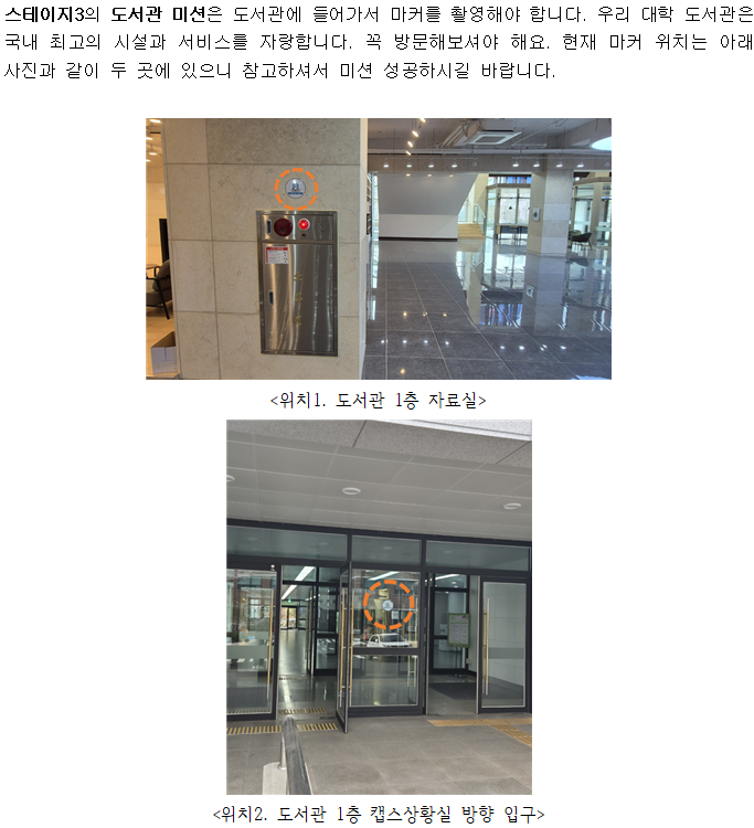 스테이지3의 도서관 미션은 도서관에 들어가서 마커를 촬영해야 합니다. 우리 대학 도서관은 국내 최고의 시설과 서비스를 자랑합니다. 꼭 방문해보셔야 해요. 현재 마커 위치는 아래 사진과 같이 두 곳에 있으니 참고하셔서 미션 성공하시길 바랍니다. <위치1. 도서관 1층 자료실 소화전> <위치2. 도서관 1층 캡스상황실 방향 입구>