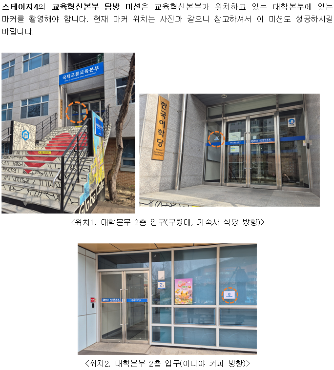 스테이지4의 교육혁신본부 탐방 미션은 교육혁신본부가 위치하고 있는 대학본부에 있는 마커를 촬영해야 합니다. 현재 마커 위치는 사진과 같으니 참고하셔서 이 미션도 성공하시길 바랍니다. 국제교류교육본부 <위치1. 대학본부 2층 입구(구령대, 기숙사 식당 방향)〉 <위치2, 대학본부 2층 입구(이디야 커피 방향)>