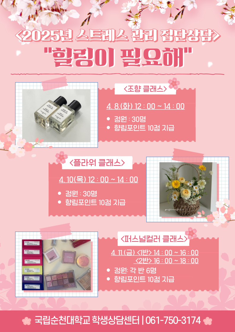 <2025년 스트레스 관리 집단상담> 힐링이 필요해 <조향 클래스> 4. 8.(화) 12:00 ~ 14:00 ? 정원 : 30명 ? 향림포인트 10점 지급 <플라워 클래스> 4. 10(목) 12:00 ~ 14:00 ? 정원 : 30명 ? 향림포인트 10점 지급 <퍼스널컬러 클래스〉 4. 11.(금) <1반> 14:00 ~ 16:00 <2반> 16:00 ~ 18:00 ? 정원: 각 반 6명 ? 향림포인트 10점 지급 국립순천대학교 학생상담센터 061-750-3174
