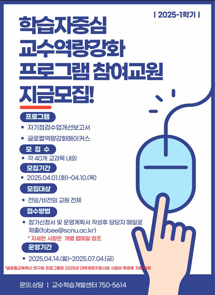 프로그램 - 자기점검수업개선보고서 - 글로컬역량강화메이커스 모집수 - 각 40개 교과목 교외 모집기간 - 2025.04.01.(화)~04.10.(목) 모집대상 - 전임/비전임 교원 전체 접수방법 - 참가신청서 및 운영계획서 작성후 담당자 메일로 제출(fobee@scnu.ac.kr) * 자세한 사항은 갭려 웹메일 참조 운영기간 - 2025.04.14.(월)~2025.07.04.(금) *글로컬교육혁신 연구회 프로그램은 2025년 대학재정지원사업 사업비 확정후 지원 예정 문의.상담 교수학습개발센터 750-5614