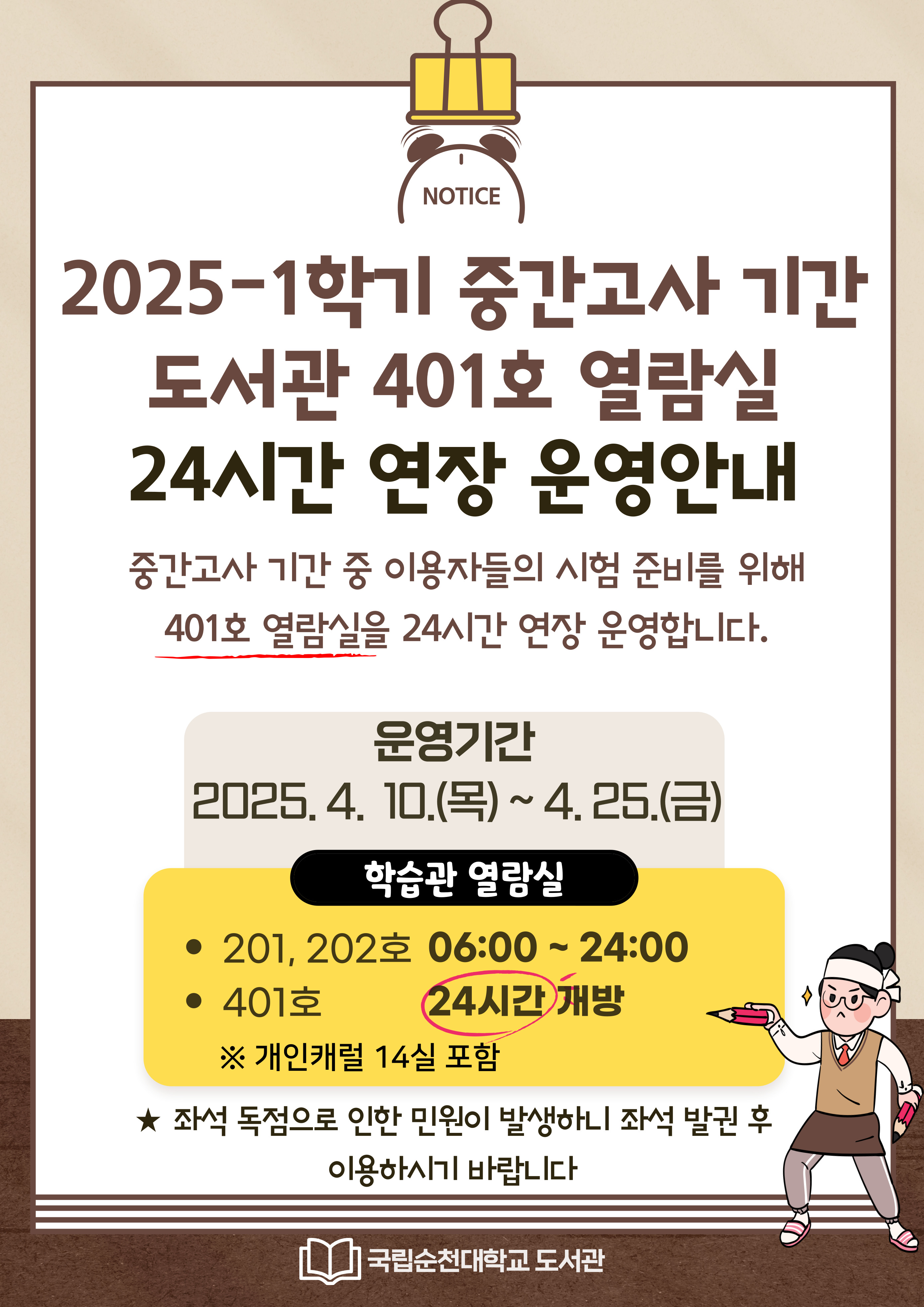 중간고사 기간 중 이용자들의 시험 준비를 위해 401호 열람실을 24시간 연장 운영합니다. 학습관 열람실 - 201, 202호 06:00 ~ 24:00 - 401호 24시간 개방 ※개인캐럴 14실 포함 ★좌석 독점으로 인한 민원이 발생하니 좌석 발권 후 이용하시기 바랍니다. 국립순천대학교 도서관 