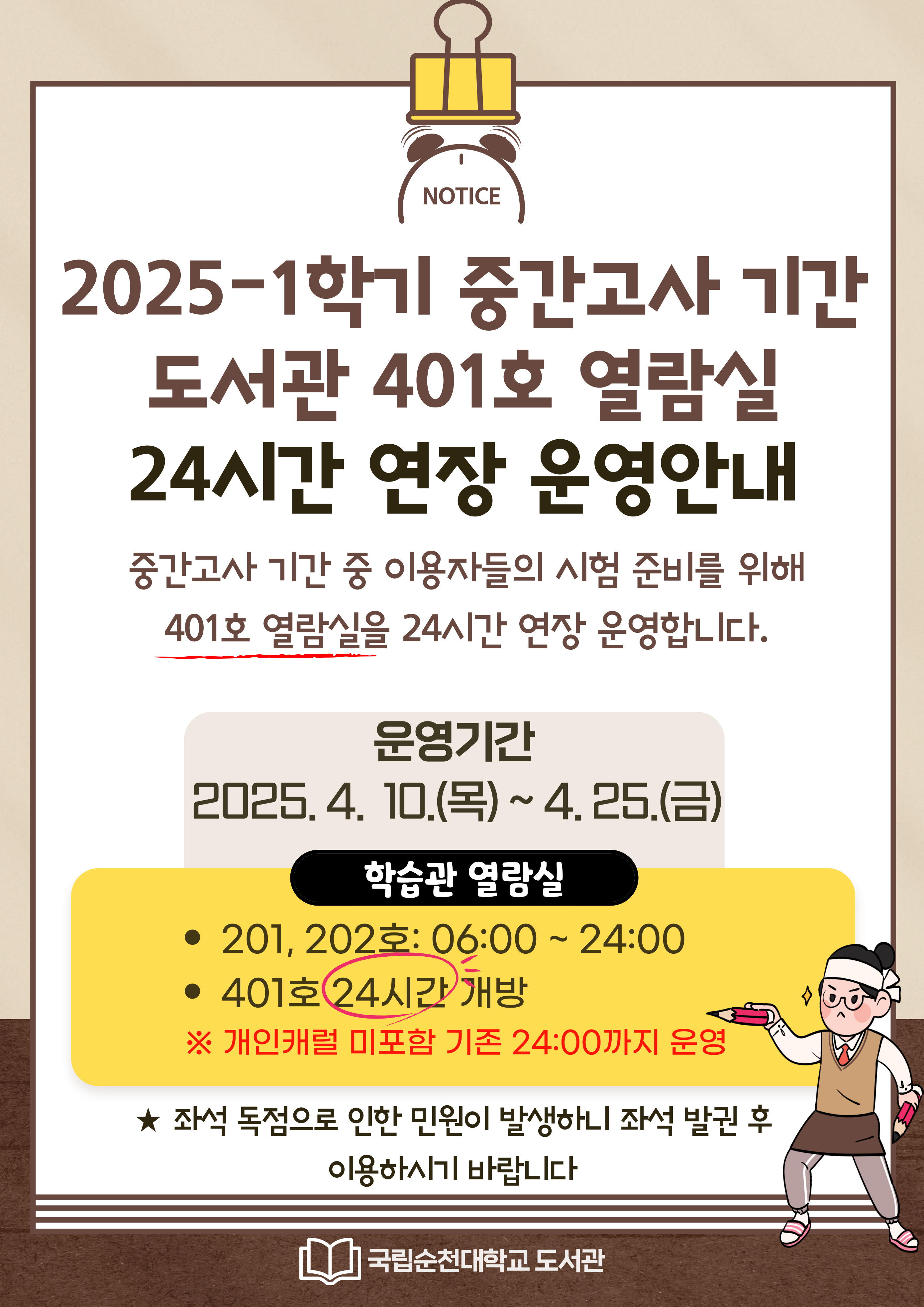 2025-1학기 중간고사 기간 도서관 401호 열람실 24시간 연장 운영안내. 중간고사 기간 중 이용자들의 시험 준비를 위해 401호 열람실을 24시간 연장 운영합니다. 운영기간 2025.4.10(목)~4.25(금) 학습관 열람실 -201, 202호: 06:00~24:00 -401호 24시간 개방 ※개인캐럴 미포함 기존 24:00까지 운영. ★좌석 독점으로 인한 민원이 발생하니 좌석 발권 후 이용하시기 바랍니다. 국립순천대학교 도서관