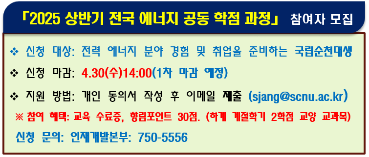 [2025 상반기 전국 에너지 공동 학점 과정] 참여자 모집. 신청 대상: 전력 에너지 분야 경험 및 취업을 준비하는 국립순천대생. 신청 마감: 4.30(수) 14:00(1차 마감 예정). 지원 방법: 개인 동의서 작성 후 이메일 제출(sjang@scnu.ac.kr) ※참여 혜택: 교육 수료증, 향림포인트 30점.(하계 계절학기 2학점 교양 교과목). 신청 문의: 인재개발본부: 750-5556