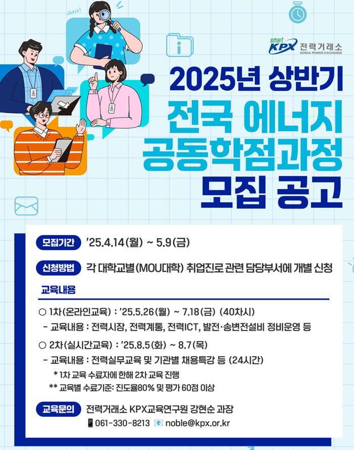 전력거래소. 2025년 상반기 전국 에너지 공동학점과정 모집 공고. 모집기간 25.4.14(월) ~ 5.9(금). 신청방법 각 대학교별 (MOU대학) 취업진로 관련 담당부서에 개별신청. 교육내용 1차(온라인교육): 25.5.26(월) ~ 7.18(금) (40차시) - 교육내용 : 전력시장, 전력계통, 전력ICT, 발전·송변전설비 정비운영 등. 2차(실시간교육): 25.8.5(화) ~ 8.7(목). - 교육내용 : 전력실무교육 및 기관별 채용특강 등 (24시간) * 1차 교육 수료자에 한해 2차 교육 진행 **교육별 수료기준: 진도율80% 및 평가 60점 이상. 교육문의 전력거래소 KPX교육연구원 강현순 과장 061-330-8213.  noble@kpx.or.kr