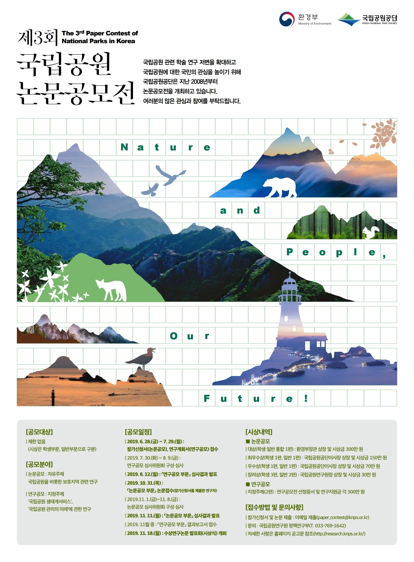 (로고) 환경부 Ministry of Environment/국립공원공단 KOREA NATIONAL PARK SERVICE/ 제3회 국립공원 논문공모전 The 3rd Paper Contest of National Parks in Korea/ 국립공원 관련 학술 연구 저변을 확대하고 국립공운에 대한 국민의 관심을 높이기 위해 국립공원공단은 지난 2008년부터 논문공모전을 개최하고 있습니다. 여러분의 많은 관심과 참여를 부탁드립니다. / Nature and People, Our Future!/ [공모대상] 제한없음(시상은 학생부문, 일반부문으로 구분)/ [공모분야]  논문공모: 자유주제 국립공원을 비롯한 보호지역 관련 연구/ 연구공모:지정주제 국립공원 생태계서비스, 국립공원 관리의 미래에 관한 연구/ [공모일정] 2019.6.28.(금) ~ 7.29.(월) : 참가신청서(논문공모), 연구계획서(연구공모)접수/ 2019.7.30.(화)~8.9.(금):연구공모 심사위원회 구성·심사/2019.8.12.(월):「연구공모 부문」심사결과 발표/ 2019.10.31.(목):「논문공모 부문」논문접수(참가신청서를 제출한 연구자)/ 2019.11.1.(금)~11.8.(금):논문공모 심사위원회 구성·심사/  2019.11.11.(월):「논문공모 부문」심사결과 발표/ 2019.11월 중 : 「연구공모 부문」결과보고서 접수/ 2019.11.18.(월): 수상연구논문발표회(시상식) 개최/ [시상내역] ■논문공모 대상(학생·일반 통합 1편): 환경부장관 상장 및 시상금 300만 원, 최우수상(학생 1편, 일반 1편) : 국립공원공단이사장 상장 및 시상금 150만 원, 우수상(학생 1편, 일반 1편) : 국립공원공단이사장 상장 및 시상금 70만 원, 장려상(학생 3편, 일반 2편) : 국립공원연구원장 상장 및 시상금 30만원/ ■연구공모 지정주제(2편) : 연구공모전 선정증서 및 연구지원금 각300만 원/ [접수방법 및 문의사항] 참가신청서 및 논문 제출 : 이메일 제출(paper_contest@knps.or.kr), 문의 : 국립공원연구원 정책연구부(T. 033-769-1642) 자세한 사항은 홈페이지 공고문 참조(http://research.knps.or.kr/)